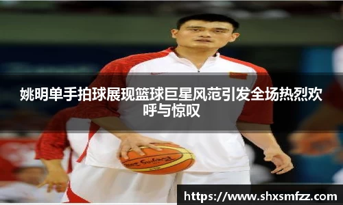 姚明单手拍球展现篮球巨星风范引发全场热烈欢呼与惊叹