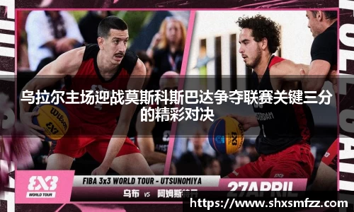 乌拉尔主场迎战莫斯科斯巴达争夺联赛关键三分的精彩对决